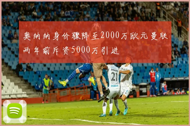 奥纳纳身价骤降至2000万欧元曼联两年前斥资5000万引进