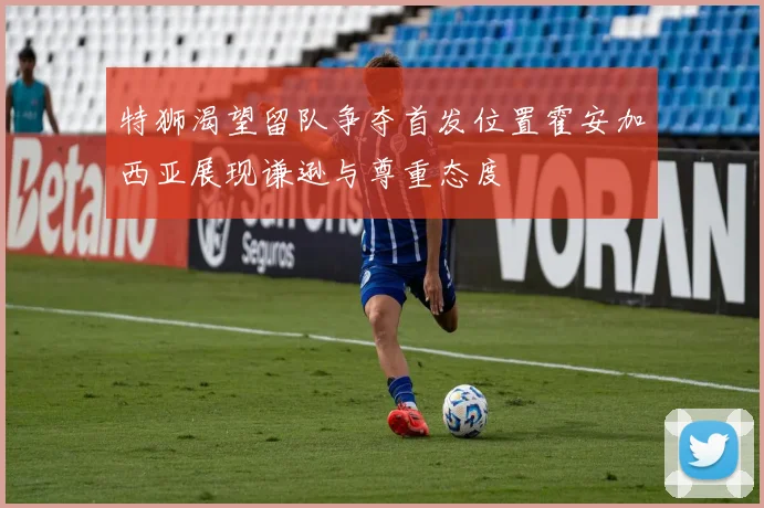 特狮渴望留队争夺首发位置霍安加西亚展现谦逊与尊重态度